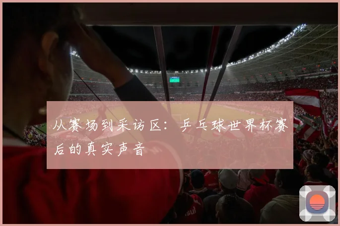 从赛场到采访区：乒乓球世界杯赛后的真实声音
