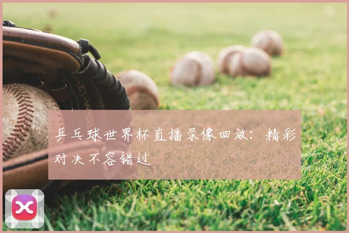 乒乓球世界杯直播录像回放:精彩对决不容错过