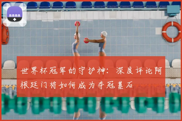 世界杯冠军的守护神:深度评论阿根廷门将如何成为夺冠基石