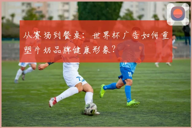 从赛场到餐桌：世界杯广告如何重塑牛奶品牌健康形象？
