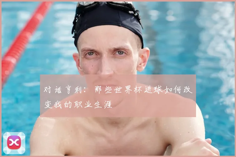 对话亨利:那些世界杯进球如何改变我的职业生涯