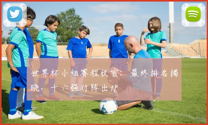 世界杯小组赛程收官：最终排名揭晓，十六强对阵出炉