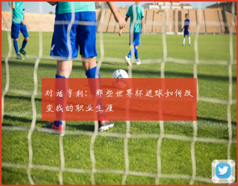 对话亨利:那些世界杯进球如何改变我的职业生涯