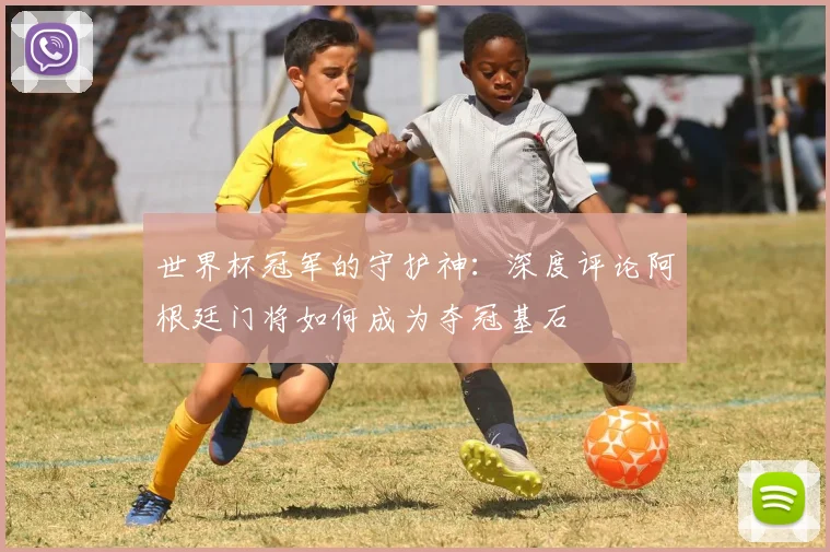 世界杯冠军的守护神:深度评论阿根廷门将如何成为夺冠基石
