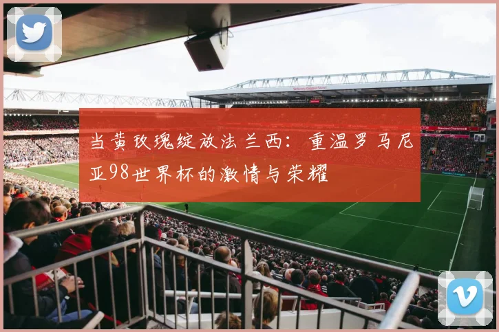 当黄玫瑰绽放法兰西：重温罗马尼亚98世界杯的激情与荣耀