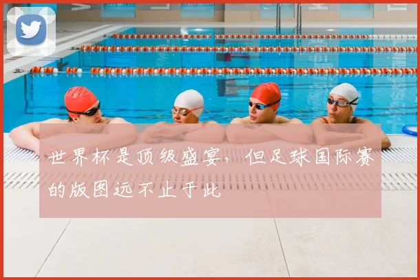 世界杯是顶级盛宴，但足球国际赛的版图远不止于此
