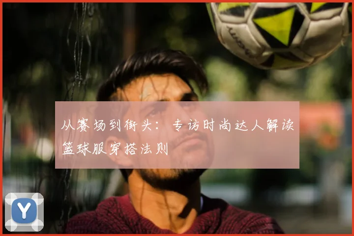 从赛场到街头：专访时尚达人解读篮球服穿搭法则