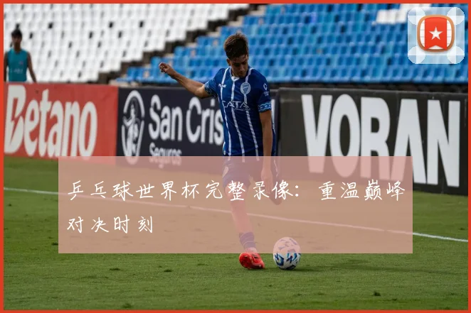 乒乓球世界杯完整录像:重温巅峰对决时刻