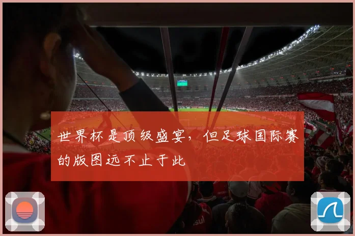 世界杯是顶级盛宴，但足球国际赛的版图远不止于此