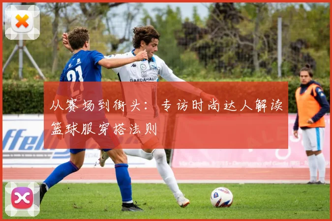 从赛场到街头：专访时尚达人解读篮球服穿搭法则