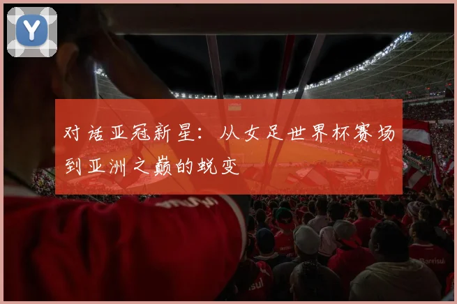 对话亚冠新星:从女足世界杯赛场到亚洲之巅的蜕变