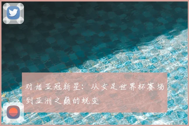 对话亚冠新星:从女足世界杯赛场到亚洲之巅的蜕变
