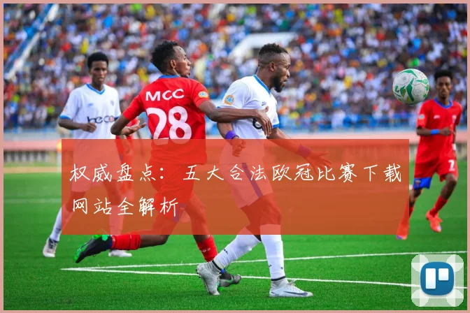 权威盘点：五大合法欧冠比赛下载网站全解析