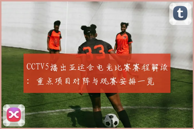 CCTV5播出亚运会电竞比赛赛程解读：重点项目对阵与观赛安排一览