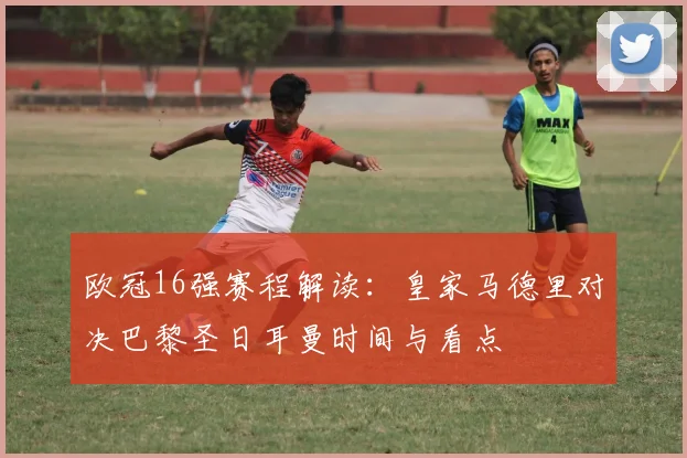 欧冠16强赛程解读：皇家马德里对决巴黎圣日耳曼时间与看点