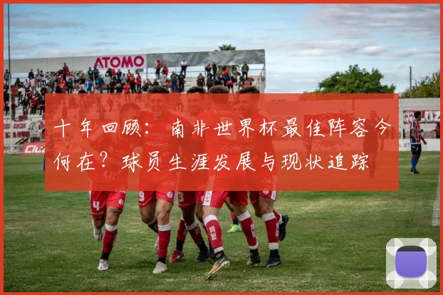 十年回顾：南非世界杯最佳阵容今何在？球员生涯发展与现状追踪