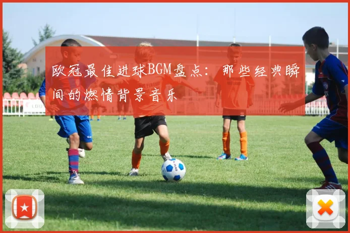 欧冠最佳进球BGM盘点：那些经典瞬间的燃情背景音乐