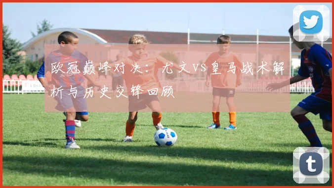 欧冠巅峰对决：尤文vs皇马战术解析与历史交锋回顾
