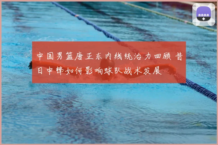 中国男篮唐正东内线统治力回顾 昔日中锋如何影响球队战术发展