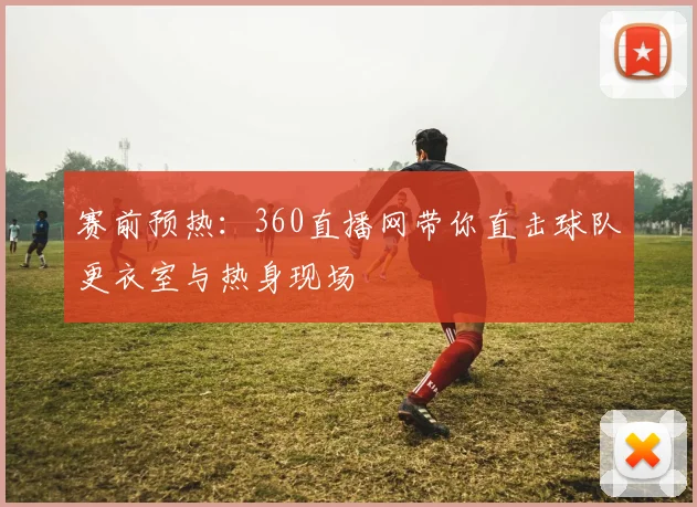 赛前预热：360直播网带你直击球队更衣室与热身现场