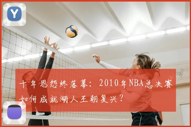 十年恩怨终落幕：2010年NBA总决赛如何成就湖人王朝复兴？