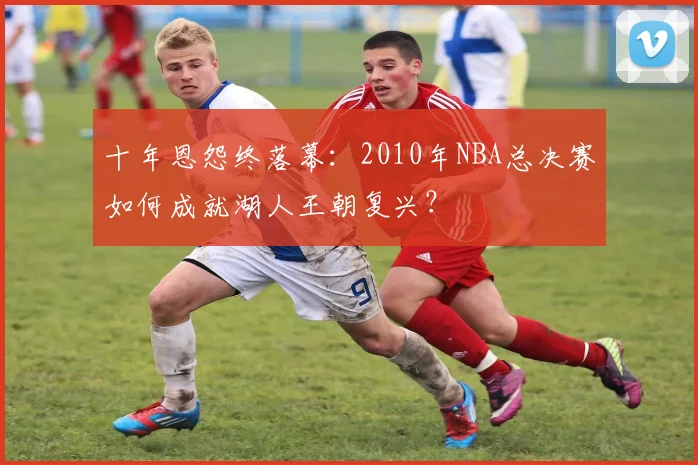 十年恩怨终落幕：2010年NBA总决赛如何成就湖人王朝复兴？