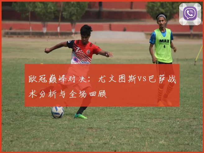 欧冠巅峰对决：尤文图斯vs巴萨战术分析与全场回顾