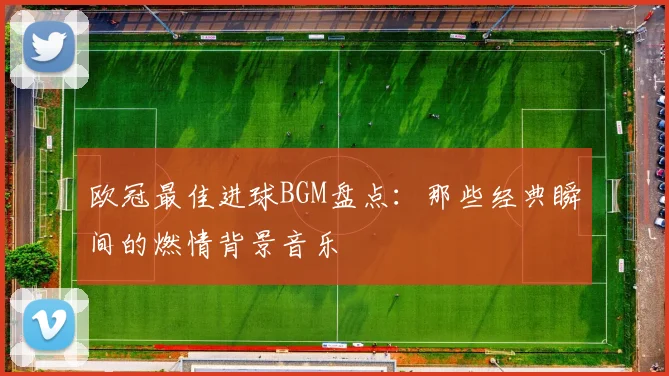 欧冠最佳进球BGM盘点：那些经典瞬间的燃情背景音乐