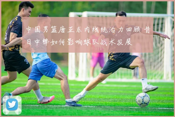 中国男篮唐正东内线统治力回顾 昔日中锋如何影响球队战术发展