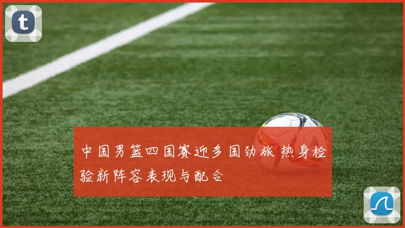 中国男篮四国赛迎多国劲旅 热身检验新阵容表现与配合